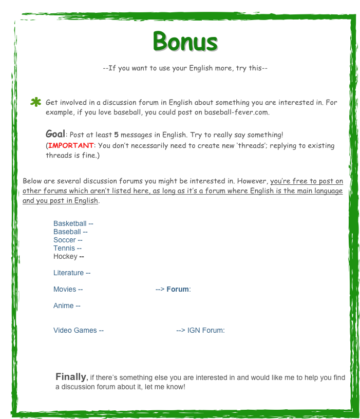 Bonus --If you want to use your English more, try this-- 
Get involved in a discussion forum in English about something you are interested in. For example, if you love baseball, you could post on baseball-fever.com.  Goal: Post at least 5 messages in English. Try to really say something!  (IMPORTANT: You don’t necessarily need to create new ‘threads’; replying to existing threads is fine.)
 Below are several discussion forums you might be interested in. However, you’re free to post on other forums which aren’t listed here, as long as it’s a forum where English is the main language and you post in English.

Basketball -- http://www.insidehoops.com/
Baseball -- http://www.baseball-fever.com/
Soccer -- http://www.bigsoccer.com/community/
Tennis -- http://tt.tennis-warehouse.com/
Hockey --  http://hfboards.hockeysfuture.com/index.php
 
Literature -- http://www.online-literature.com/forums/

Movies -- http://www.imdb.com/ --> Forum:  http://www.imdb.com/boards/

Anime -- http://www.gamefaqs.com/boards/2000120-anime-and-manga-broadcast-and-cable-tv

Video Games -- http://www.ign.com/    --> IGN Forum:  http://www.ign.com/boards/



Finally, if there’s something else you are interested in and would like me to help you find a discussion forum about it, let me know!
